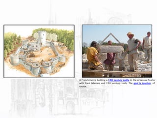 A Frenchman is building a 13th century castle in the Arkansas Ozarks
with local laborers and 13th century tools. The goal is tourism, of
course.
 