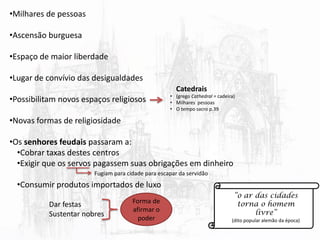 •Milhares de pessoas
•Ascensão burguesa
•Espaço de maior liberdade
•Lugar de convívio das desigualdades
•Possibilitam novos espaços religiosos
•Novas formas de religiosidade
•Os senhores feudais passaram a:
•Cobrar taxas destes centros
•Exigir que os servos pagassem suas obrigações em dinheiro
•Consumir produtos importados de luxo
Dar festas
Sustentar nobres
Fugiam para cidade para escapar da servidão
Forma de
afirmar o
poder
“o ar das cidades
torna o homem
livre”
(dito popular alemão da época)
Catedrais
• (grego Cathedral = cadeira)
• Milhares pessoas
• O tempo sacro p.39
 