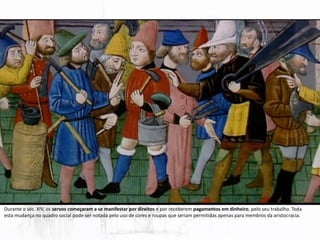 Durante o séc. XIV, os servos começaram a se manifestar por direitos e por receberem pagamentos em dinheiro, pelo seu trabalho. Toda
esta mudança no quadro social pode ser notada pelo uso de cores e roupas que seriam permitidas apenas para membros da aristocracia.
 