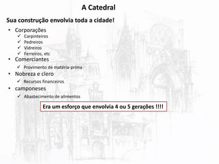 A Catedral
Sua construção envolvia toda a cidade!
• Corporações
• Comerciantes
• Nobreza e clero
• camponeses
 Carpinteiros
 Pedreiros
 Vidreiros
 Ferreiros, etc
 Provimento de matéria-prima
 Recursos financeiros
 Abastecimento de alimentos
Era um esforço que envolvia 4 ou 5 gerações !!!!
 