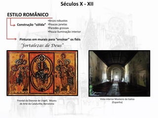 ESTILO ROMÂNICO
Construção “sólida”
•Arcos robustos
•Poucas janelas
•Paredes grossas
•Pouca iluminação interior
Pinturas em murais para “ensinar” os fiéis
“fortalezas de Deus”
Frontal da Diocese de Urgell, Museu
de Arte da Catalunha, Barcelona
Vista interior Mosteiro da Galiza
(Espanha)
Séculos X - XII
 