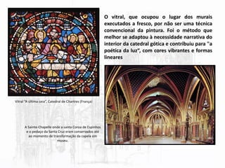 O vitral, que ocupou o lugar dos murais
executados a fresco, por não ser uma técnica
convencional da pintura. Foi o método que
melhor se adaptou à necessidade narrativa do
interior da catedral gótica e contribuiu para "a
poética da luz“, com cores vibrantes e formas
lineares
Vitral “A última ceia”, Catedral de Chartres (França)
A Sainte-Chapelle onde a santa Coroa de Espinhos
e o pedaço da Santa Cruz eram conservados até
ao momento de transformação da capela em
museu.
 