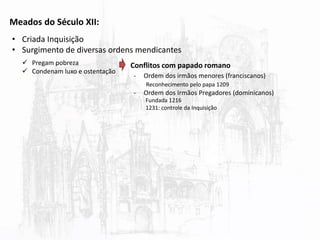 Meados do Século XII:
• Criada Inquisição
• Surgimento de diversas ordens mendicantes
 Pregam pobreza
 Condenam luxo e ostentação
Conflitos com papado romano
- Ordem dos irmãos menores (franciscanos)
- Ordem dos Irmãos Pregadores (dominicanos)
Reconhecimento pelo papa 1209
Fundada 1216
1231: controle da Inquisição
 