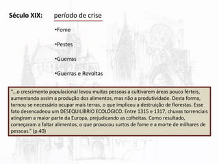 Século XIX: período de crise
•Fome
•Pestes
•Guerras
•Guerras e Revoltas
“...o crescimento populacional levou muitas pessoas a cultivarem áreas pouco férteis,
aumentando assim a produção dos alimentos, mas não a produtividade. Desta forma,
tornou-se necessário ocupar mais terras, o que implicou a destruição de florestas. Esse
fato desencadeou um DESEQUILÍBRIO ECOLÓGICO. Entre 1315 e 1317, chuvas torrenciais
atingiram a maior parte da Europa, prejudicando as colheitas. Como resultado,
começaram a faltar alimentos, o que provocou surtos de fome e a morte de milhares de
pessoas.” (p.40)
 