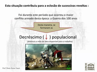 Esta situação contribuiu para a eclosão de sucessivas revoltas :
Foi durante este período que ocorreu o maior
conflito armado desta época: a Guerra dos 100 anos
Decréscimo ( ) populacional
Prof. Denis Ferraz Gascó
Desta maneira, se
formaram as
(diminuiu a mão de obra disponível para o trabalho)
 