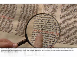 O historiador Terry Jones indica uma carta que passou a circular entre servos, durante o século XIV, que continha informações criptografadas
sobre organização de uma revolta contra as altas taxas cobradas pela nobreza. A carta continha, inclusive, um grito de guerra que servia para
distinguir aliados de adversários
 