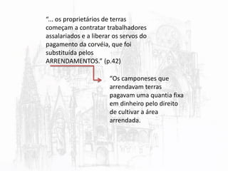 “... os proprietários de terras
começam a contratar trabalhadores
assalariados e a liberar os servos do
pagamento da corvéia, que foi
substituída pelos
ARRENDAMENTOS.” (p.42)
“Os camponeses que
arrendavam terras
pagavam uma quantia fixa
em dinheiro pelo direito
de cultivar a área
arrendada.
 