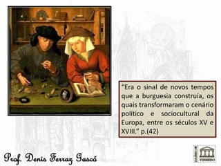 “Era o sinal de novos tempos
que a burguesia construía, os
quais transformaram o cenário
político e sociocultural da
Europa, entre os séculos XV e
XVIII.” p.(42)
Prof. Denis Ferraz Gascó
 