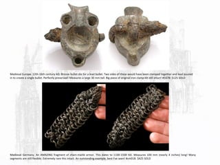 Medieval Europe. 12th-16th century AD. Bronze bullet-die for a lead bullet. Two sides of these would have been clamped together and lead puured
in to create a single bullet. Perfectly preserved! Measures a large 30 mm tall. Big piece of original iron clamp bit still intact! #1678: $125 SOLD
Medieval Germany. An AMAZING fragment of chain-maille armor. This dates to 1100-1500 AD. Measures 100 mm (nearly 4 inches) long! Many
segments are still flexible. Extremely rare this intact. An outstanding example, best I've seen! #cm018: $425 SOLD
 