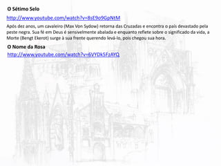 http://www.youtube.com/watch?v=8sE9o9GpNtM
O Sétimo Selo
Após dez anos, um cavaleiro (Max Von Sydow) retorna das Cruzadas e encontra o país devastado pela
peste negra. Sua fé em Deus é sensivelmente abalada e enquanto reflete sobre o significado da vida, a
Morte (Bengt Ekerot) surge à sua frente querendo levá-lo, pois chegou sua hora.
O Nome da Rosa
http://www.youtube.com/watch?v=6VYDk5FzAYQ
 