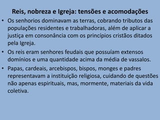 Reis, nobreza e Igreja: tensões e acomodações
• Os senhorios dominavam as terras, cobrando tributos das
populações residentes e trabalhadoras, além de aplicar a
justiça em consonância com os princípios cristãos ditados
pela Igreja.
• Os reis eram senhores feudais que possuíam extensos
domínios e uma quantidade acima da média de vassalos.
• Papas, cardeais, arcebispos, bispos, monges e padres
representavam a instituição religiosa, cuidando de questões
não apenas espirituais, mas, mormente, materiais da vida
coletiva.
 
