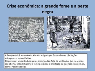 Crise econômica: a grande fome e a peste
negra
A Europa no início do século XIV foi castigada por fortes chuvas, plantações
estragadas e sem colheitas;
Cidades sem infraestrutura: casas amontoadas, falta de ventilação, lixo e esgoto a
céu aberto, falta de higiene e fome propiciou a infestação de doenças e epidemias,
como: Peste bubônica
 