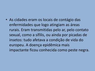 • As cidades eram os locais de contágio das
enfermidades que logo atingiam as áreas
rurais. Eram transmitidas pelo ar, pelo contato
sexual, como a sífilis, ou ainda por picadas de
insetos: tudo afetava a condição de vida do
europeu. A doença epidêmica mais
impactante ficou conhecida como peste negra.
 