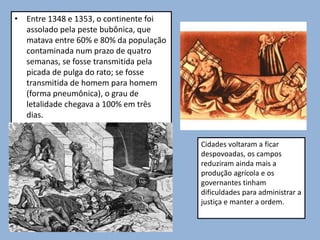 • Entre 1348 e 1353, o continente foi
assolado pela peste bubônica, que
matava entre 60% e 80% da população
contaminada num prazo de quatro
semanas, se fosse transmitida pela
picada de pulga do rato; se fosse
transmitida de homem para homem
(forma pneumônica), o grau de
letalidade chegava a 100% em três
dias.
Cidades voltaram a ficar
despovoadas, os campos
reduziram ainda mais a
produção agrícola e os
governantes tinham
dificuldades para administrar a
justiça e manter a ordem.
 