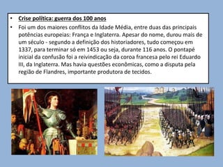 • Crise política: guerra dos 100 anos
• Foi um dos maiores conflitos da Idade Média, entre duas das principais
potências europeias: França e Inglaterra. Apesar do nome, durou mais de
um século - segundo a definição dos historiadores, tudo começou em
1337, para terminar só em 1453 ou seja, durante 116 anos. O pontapé
inicial da confusão foi a reivindicação da coroa francesa pelo rei Eduardo
III, da Inglaterra. Mas havia questões econômicas, como a disputa pela
região de Flandres, importante produtora de tecidos.
 