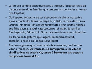 • O famoso conflito entre franceses e ingleses foi decorrente da
disputa entre duas famílias que pretendiam controlar as terras
dos Capetos;
• Os Capetos deixaram de ter descendência direta masculina
após a morte dos filhos de Filipe IV, o Belo, rei que destruiu a
Ordem Templária. Dos descendentes de Filipe, restou apenas
sua filha caçula, Isabel, casada com o rei inglês da família
Plantageneta, Eduardo II. Desse casamento nasceu o herdeiro
do trono da Inglaterra que, agora, pretendia assumir,
também, o trono da França, Eduardo III
• Por isso a guerra que durou mais de cem anos, porém com
vitória francesa, Os franceses só começaram a ter vitórias
significativas no século XV, tendo à frente de suas tropas a
camponesa Joana d'Arc.
 