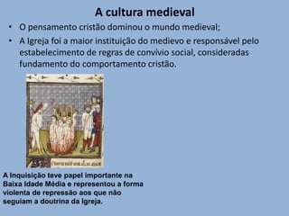 A cultura medieval
• O pensamento cristão dominou o mundo medieval;
• A Igreja foi a maior instituição do medievo e responsável pelo
estabelecimento de regras de convívio social, consideradas
fundamento do comportamento cristão.
A Inquisição teve papel importante na
Baixa Idade Média e representou a forma
violenta de repressão aos que não
seguiam a doutrina da Igreja.
 