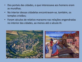 • Dos portais das cidades, o que interessava aos homens eram
as muralhas.
• No interior dessas cidadelas encontravam-se, também, os
templos cristãos;
• Foram séculos de relativo marasmo nas relações engendradas
no interior das cidades, ao menos até o século XI.
 