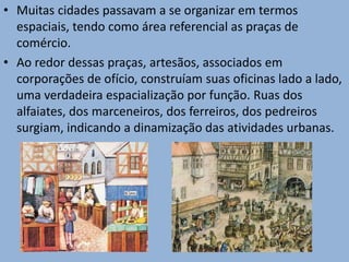 • Muitas cidades passavam a se organizar em termos
espaciais, tendo como área referencial as praças de
comércio.
• Ao redor dessas praças, artesãos, associados em
corporações de ofício, construíam suas oficinas lado a lado,
uma verdadeira espacialização por função. Ruas dos
alfaiates, dos marceneiros, dos ferreiros, dos pedreiros
surgiam, indicando a dinamização das atividades urbanas.
 