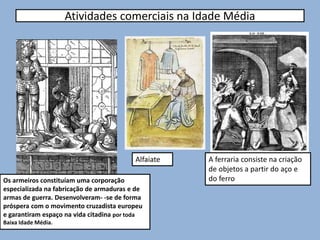 Atividades comerciais na Idade Média
Os armeiros constituíam uma corporação
especializada na fabricação de armaduras e de
armas de guerra. Desenvolveram- -se de forma
próspera com o movimento cruzadista europeu
e garantiram espaço na vida citadina por toda
Baixa Idade Média.
A ferraria consiste na criação
de objetos a partir do aço e
do ferro
Alfaiate
 