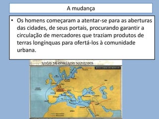 A mudança
• Os homens começaram a atentar-se para as aberturas
das cidades, de seus portais, procurando garantir a
circulação de mercadores que traziam produtos de
terras longínquas para ofertá-los à comunidade
urbana.
 