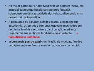 • Na maior parte do Período Medieval, os poderes locais, em
especial da nobreza fundiária (senhores feudais),
sobrepuseram-se à autoridade dos reis, configurando uma
descentralização político;
• A população de algumas cidades passou a negociar sua
autonomia, os burgos e comunas estavam encravados em
domínios feudais e o controle da circulação mediante
pagamento aos senhores fundiários era constante =
Prejudicava o Comércio.
• a burguesia passou exigir: unificação de moedas, fim dos
pedágios entre os feudos e maior autonomia comercial.
 