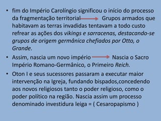 • fim do Império Carolíngio significou o início do processo
da fragmentação territorial Grupos armados que
habitavam as terras invadidas tentavam a todo custo
refrear as ações dos vikings e sarracenas, destacando-se
grupos de origem germânica chefiados por Otto, o
Grande.
• Assim, nascia um novo império Nascia o Sacro
Império Romano-Germânico, o Primeiro Reich.
• Oton I e seus sucessores passaram a executar maior
intervenção na Igreja, fundando bispados,concedendo
aos novos religiosos tanto o poder religioso, como o
poder político na região. Nascia assim um processo
denominado investidura leiga = ( Cesaropapismo )
 