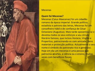 Mecenas ﻿ Quem foi Mecenas? Mecenas (Caius Maecenas) foi um cidadão romano da época imperial. Grande político, estadista e patrono das letras, Mecenas foi um conselheiro hábil e de confiança de César Octaviano (Augustus). Mais tarde aposentou-se e devotou todos os seus esforços a seu círculo literário famoso, que incluiu Horácio, Virgílio e Propertius, patrocinando-os com amizade, bens materiais e protecção política. Actualmente o seu nome é símbolo do patronato rico e generoso. Hoje em dia um mecenas é uma pessoa que patrocina as artes, a ciência ou o ensino, muitas vezes com benefícios fiscais. 