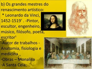 b) Os grandes mestres do renascimento artístico: * Leonardo da Vinci, 1452-1519' . -Pintor, escultor, engenheiro, músico, filósofo, poeta, escritor' -Autor de trabalhos - Anatomia, fisiologia e medicina Obras – Monalisa  A Santa Ceia; 