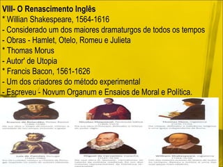 VIII- O Renascimento Inglês * Willian Shakespeare, 1564-1616 - Considerado um dos maiores dramaturgos de todos os tempos - Obras - Hamlet, Otelo, Romeu e Julieta * Thomas Morus - Autor' de Utopia * Francis Bacon, 1561-1626 - Um dos criadores do método experimental - Escreveu - Novum Organum e Ensaios de Moral e Política. 