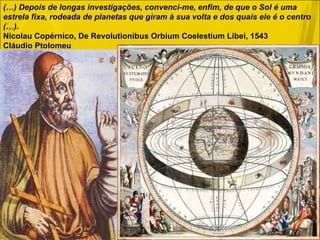 (…) Depois de longas investigações, convenci-me, enfim, de que o Sol é uma estrela fixa, rodeada de planetas que giram à sua volta e dos quais ele é o centro (…).  Nicolau Copérnico, De Revolutionibus Orbium Coelestium Libei, 1543 Cláudio Ptolomeu  