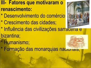 Ill-  Fatores que motivaram o renascimento:  * Desenvolvimento do comércio;  * Crescimento das cidades;  * Influência das civilizações sarracena e bizantina; * Humanismo; * Formação das monarquias nacionais; 