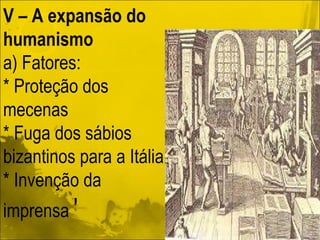 V – A expansão do humanismo a) Fatores:  * Proteção dos mecenas * Fuga dos sábios bizantinos para a Itália * Invenção da imprensa  ' 