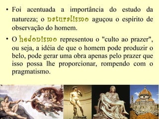 Foi acentuada a importância do estudo da natureza; o  naturalismo  aguçou o espírito de observação do homem.  O  hedonismo  representou o "culto ao prazer", ou seja, a idéia de que o homem pode produzir o belo, pode gerar uma obra apenas pelo prazer que isso possa lhe proporcionar, rompendo com o pragmatismo.  