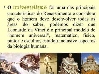 O   universalismo  foi uma das principais características do Renascimento e considera que o homem deve desenvolver todas as áreas do saber; podemos dizer que Leonardo da Vinci é o principal modelo de "homem universal", matemático, físico, pintor e escultor, estudou inclusive aspectos da biologia humana.  
