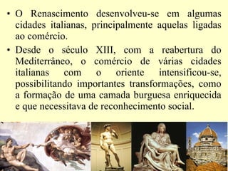 O Renascimento desenvolveu-se em algumas cidades italianas, principalmente aquelas ligadas ao comércio.  Desde o século XIII, com a reabertura do Mediterrâneo, o comércio de várias cidades italianas com o oriente intensificou-se, possibilitando importantes transformações, como a formação de uma camada burguesa enriquecida e que necessitava de reconhecimento social.  