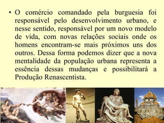 O comércio comandado pela burguesia foi responsável pelo desenvolvimento urbano, e nesse sentido, responsável por um novo modelo de vida, com novas relações sociais onde os homens encontram-se mais próximos uns dos outros. Dessa forma podemos dizer que a nova mentalidade da população urbana representa a essência dessas mudanças e possibilitará a Produção Renascentista. 