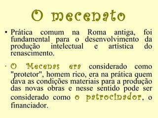 O mecenato Prática comum na Roma antiga, foi fundamental para o desenvolvimento da produção intelectual e artística do renascimento.  O Mecenas era  considerado como "protetor", homem rico, era na prática quem dava as condições materiais para a produção das novas obras e nesse sentido pode ser considerado como  o patrocinador , o financiador. 