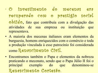 O investimento do mecenas era recuperado com o prestígio social obtido ,  fato que contribuía com a divulgação das atividades de sua empresa ou instituição que representava.  A maioria dos mecenas italianos eram elementos da burguesia, homens enriquecidos com o comércio e toda a produção vinculada à esse patrocínio foi considerada como  Renascimento Civil .  Encontramos também o Papa e elementos da nobreza praticando o mecenato, sendo que o Papa Júlio II foi o principal exemplo do que denominou-se  Renascimento Cortesão . 