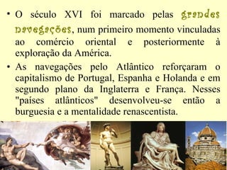 O século XVI foi marcado pelas  grandes navegações , num primeiro momento vinculadas ao comércio oriental e posteriormente à exploração da América.  As navegações pelo Atlântico reforçaram o capitalismo de Portugal, Espanha e Holanda e em segundo plano da Inglaterra e França. Nesses "países atlânticos" desenvolveu-se então a burguesia e a mentalidade renascentista. 
