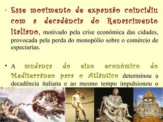 Esse movimento de expansão coincidiu com a decadência do Renascimento Italiano,  motivado pela crise econômica das cidades, provocada pela perda do monopólio sobre o comércio de especiarias. A  mudança do eixo econômico do Mediterrâneo para o Atlântico  determinou a decadência italiana e ao mesmo tempo impulsionou o desenvolvimento dos demais países, promovendo reflexos na produção cultural.  
