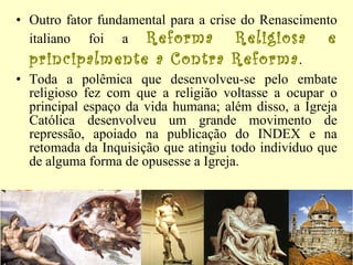 Outro fator fundamental para a crise do Renascimento italiano foi a  Reforma Religiosa e principalmente a Contra Reforma .  Toda a polêmica que desenvolveu-se pelo embate religioso fez com que a religião voltasse a ocupar o principal espaço da vida humana; além disso, a Igreja Católica desenvolveu um grande movimento de repressão, apoiado na publicação do INDEX e na retomada da Inquisição que atingiu todo indivíduo que de alguma forma de opusesse a Igreja.  