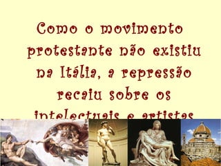 Como o movimento protestante não existiu na Itália, a repressão recaiu sobre os intelectuais e artistas do renascimento. 