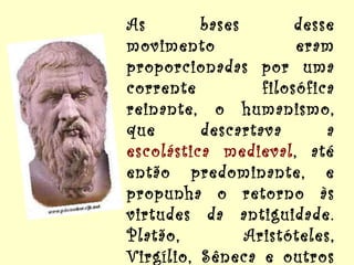 As bases desse movimento eram proporcionadas por uma corrente filosófica reinante, o humanismo, que descartava a  escolástica medieval , até então predominante, e propunha o retorno às virtudes da antiguidade. Platão, Aristóteles, Virgílio, Sêneca e outros autores greco-romanos começam a ser traduzidos e rapidamente difundidos. 