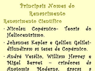 Principais Nomes do Renascimento Renascimento Científico Nicolau Copérnico- Teoria do Heliocentrismo. Johannes Kepler e Galileu Galilei- difundiram as teses de Copérnico. André Vesálio, William Harvey e Migel Servet – criadores da Anatomia Moderna, graças a dissecação de cadáveres. 