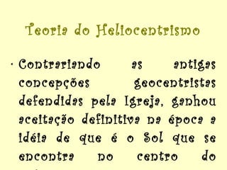 Teoria do Heliocentrismo Contrariando as antigas concepções geocentristas defendidas pela Igreja, ganhou aceitação definitiva na época a idéia de que é o Sol que se encontra no centro do universo. 