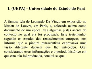 1. (UEPA) - Universidade do Estado do Pará A famosa tela de Leonardo Da Vinci, em exposição no Museu do Louvre, em Paris, e, colocada acima como documento de um época, traz algumas pistas acerca do contexto no qual ela foi produzida. Este testemunho, segundo os estudos dos renascimentos europeus, nos informa que a pintura renascentista expressava uma visão diferente daquela que lhe antecedeu. Ora, considerando estas informações e o período histórico em que esta tela foi produzida, conclui-se que: 