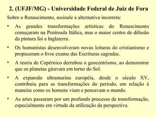 2. (UFJF/MG) - Universidade Federal de Juiz de Fora   Sobre o Renascimento, assinale a alternativa incorreta:  As grandes transformações artísticas do Renascimento começaram na Península Itálica, mas o maior centro de difusão da pintura foi a Inglaterra.  Os humanistas desenvolveram novas leituras do cristianismo e propuseram o livre exame das Escrituras sagradas.  A teoria de Copérnico derrubou o geocentrismo, ao demonstrar que os planetas giravam em torno do Sol.  A expansão ultramarina européia, desde o século XV, contribuiu para as transformações do período, em relação à maneira como os homens viam e pensavam o mundo.  As artes passaram por um profundo processo de transformação, especialmente em virtude da utilização da perspectiva.  