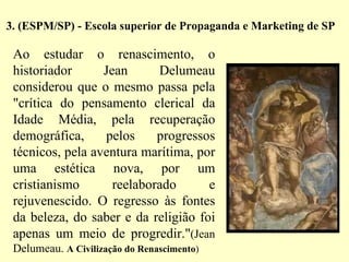 3. (ESPM/SP) - Escola superior de Propaganda e Marketing de SP   Ao estudar o renascimento, o historiador Jean Delumeau considerou que o mesmo passa pela "crítica do pensamento clerical da Idade Média, pela recuperação demográfica, pelos progressos técnicos, pela aventura marítima, por uma estética nova, por um cristianismo reelaborado e rejuvenescido. O regresso às fontes da beleza, do saber e da religião foi apenas um meio de progredir." (Jean Delumeau.  A Civilização do Renascimento ) 