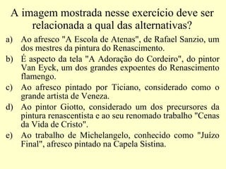 A imagem mostrada nesse exercício deve ser relacionada a qual das alternativas? Ao afresco "A Escola de Atenas", de Rafael Sanzio, um dos mestres da pintura do Renascimento. É aspecto da tela "A Adoração do Cordeiro", do pintor Van Eyck, um dos grandes expoentes do Renascimento flamengo. Ao afresco pintado por Ticiano, considerado como o grande artista de Veneza. Ao pintor Giotto, considerado um dos precursores da pintura renascentista e ao seu renomado trabalho "Cenas da Vida de Cristo".  Ao trabalho de Michelangelo, conhecido como "Juízo Final", afresco pintado na Capela Sistina.  